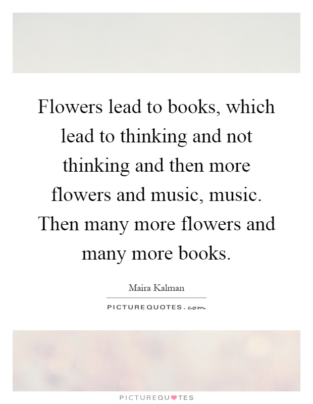 Flowers lead to books, which lead to thinking and not thinking and then more flowers and music, music. Then many more flowers and many more books Picture Quote #1