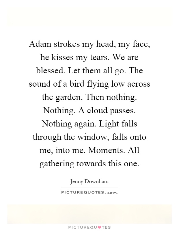 Adam strokes my head, my face, he kisses my tears. We are blessed. Let them all go. The sound of a bird flying low across the garden. Then nothing. Nothing. A cloud passes. Nothing again. Light falls through the window, falls onto me, into me. Moments. All gathering towards this one Picture Quote #1