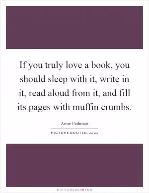 If you truly love a book, you should sleep with it, write in it, read aloud from it, and fill its pages with muffin crumbs Picture Quote #1