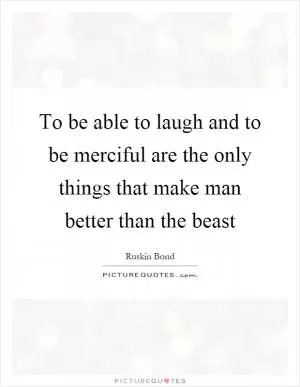 To be able to laugh and to be merciful are the only things that make man better than the beast Picture Quote #1