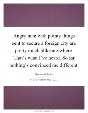 Angry men with pointy things sent to secure a foreign city are pretty much alike anywhere. That’s what I’ve heard. So far nothing’s convinced me different Picture Quote #1