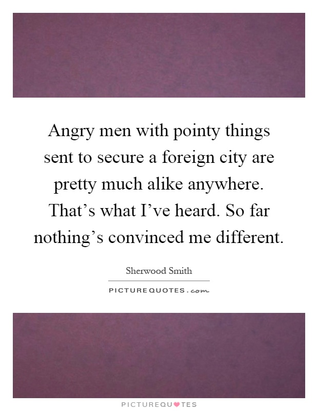 Angry men with pointy things sent to secure a foreign city are pretty much alike anywhere. That's what I've heard. So far nothing's convinced me different Picture Quote #1