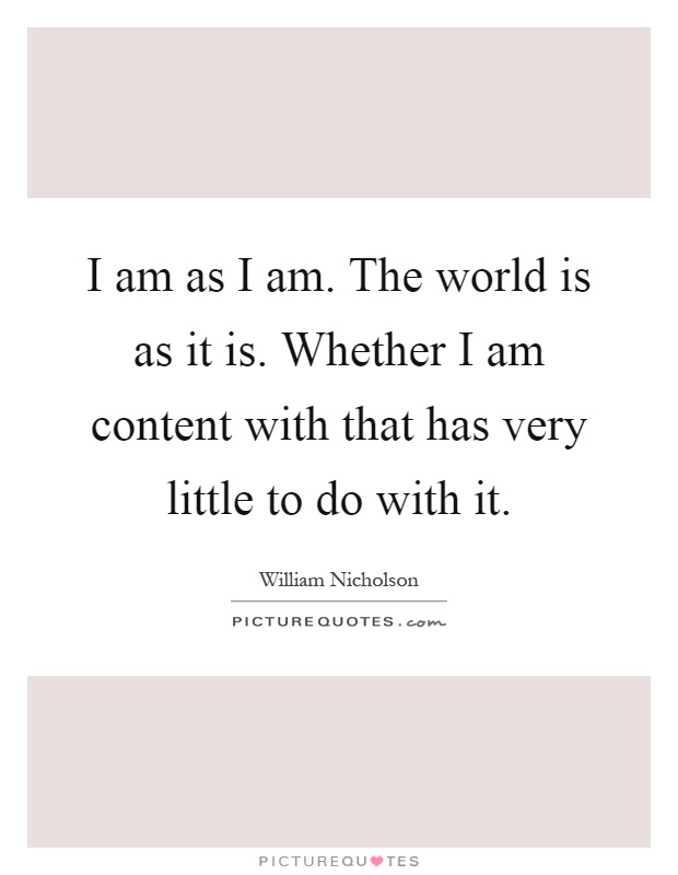 I am as I am. The world is as it is. Whether I am content with that has very little to do with it Picture Quote #1