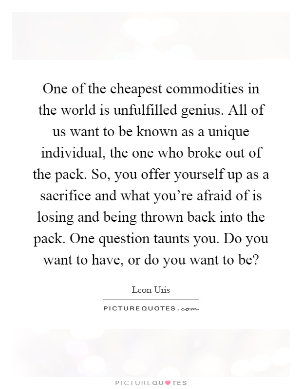 One of the cheapest commodities in the world is unfulfilled genius. All of us want to be known as a unique individual, the one who broke out of the pack. So, you offer yourself up as a sacrifice and what you're afraid of is losing and being thrown back into the pack. One question taunts you. Do you want to have, or do you want to be? Picture Quote #1