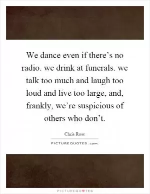 We dance even if there’s no radio. we drink at funerals. we talk too much and laugh too loud and live too large, and, frankly, we’re suspicious of others who don’t Picture Quote #1