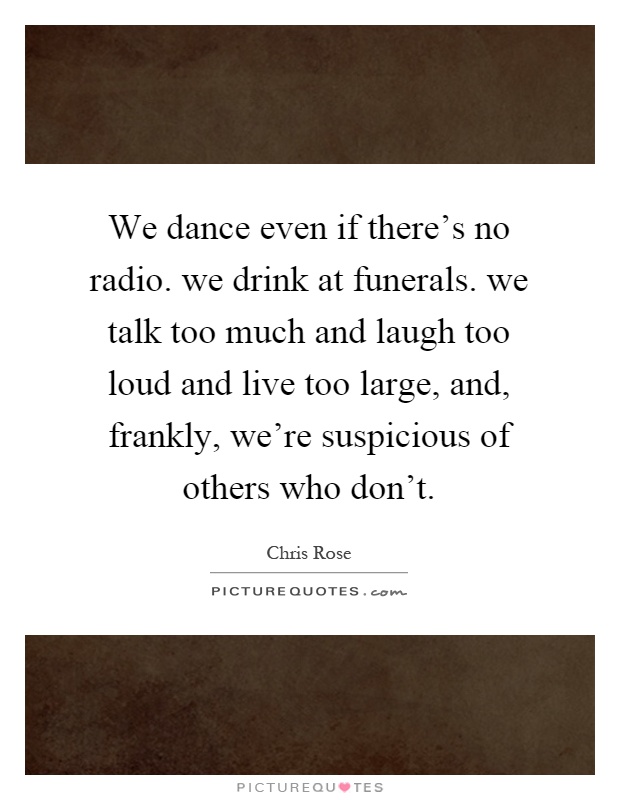 We dance even if there's no radio. we drink at funerals. we talk too much and laugh too loud and live too large, and, frankly, we're suspicious of others who don't Picture Quote #1