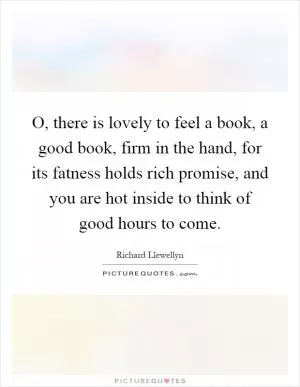 O, there is lovely to feel a book, a good book, firm in the hand, for its fatness holds rich promise, and you are hot inside to think of good hours to come Picture Quote #1