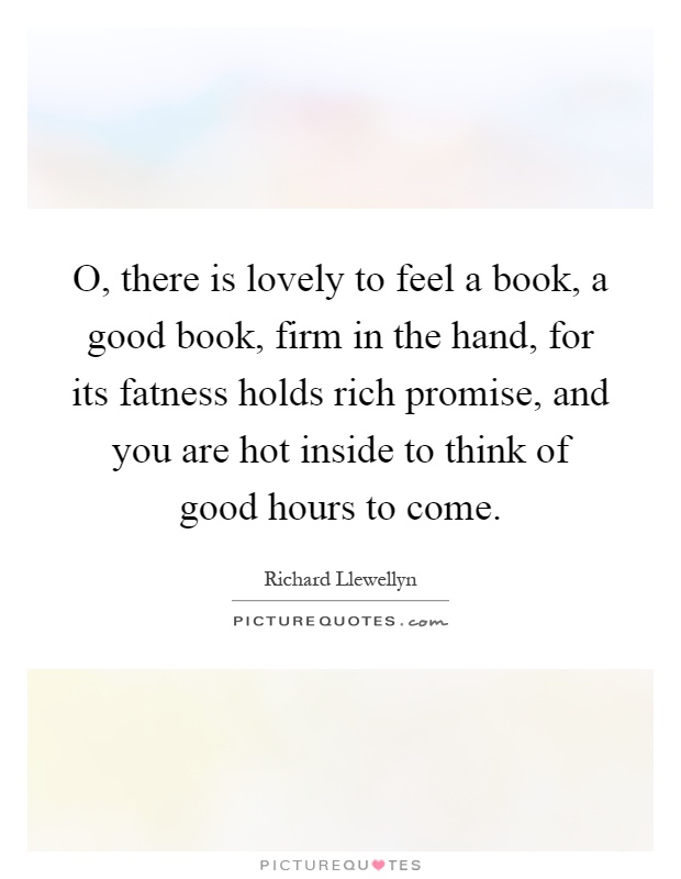 O, there is lovely to feel a book, a good book, firm in the hand, for its fatness holds rich promise, and you are hot inside to think of good hours to come Picture Quote #1