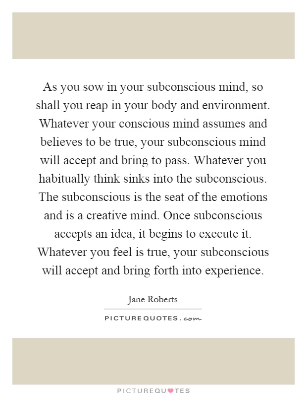 As you sow in your subconscious mind, so shall you reap in your body and environment. Whatever your conscious mind assumes and believes to be true, your subconscious mind will accept and bring to pass. Whatever you habitually think sinks into the subconscious. The subconscious is the seat of the emotions and is a creative mind. Once subconscious accepts an idea, it begins to execute it. Whatever you feel is true, your subconscious will accept and bring forth into experience Picture Quote #1