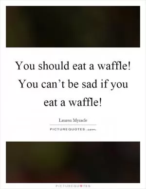 You should eat a waffle! You can’t be sad if you eat a waffle! Picture Quote #1