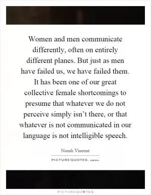 Women and men communicate differently, often on entirely different planes. But just as men have failed us, we have failed them. It has been one of our great collective female shortcomings to presume that whatever we do not perceive simply isn’t there, or that whatever is not communicated in our language is not intelligible speech Picture Quote #1