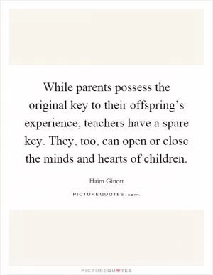 While parents possess the original key to their offspring’s experience, teachers have a spare key. They, too, can open or close the minds and hearts of children Picture Quote #1