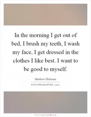 In the morning I get out of bed, I brush my teeth, I wash my face, I get dressed in the clothes I like best. I want to be good to myself Picture Quote #1
