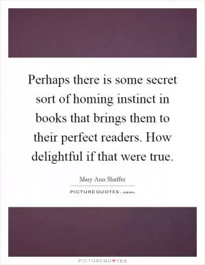 Perhaps there is some secret sort of homing instinct in books that brings them to their perfect readers. How delightful if that were true Picture Quote #1