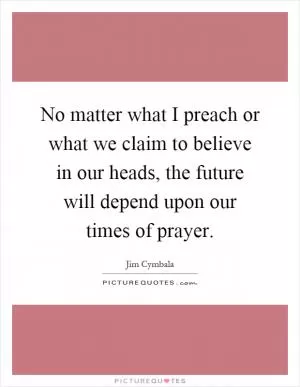 No matter what I preach or what we claim to believe in our heads, the future will depend upon our times of prayer Picture Quote #1