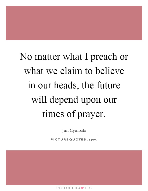 No matter what I preach or what we claim to believe in our heads, the future will depend upon our times of prayer Picture Quote #1
