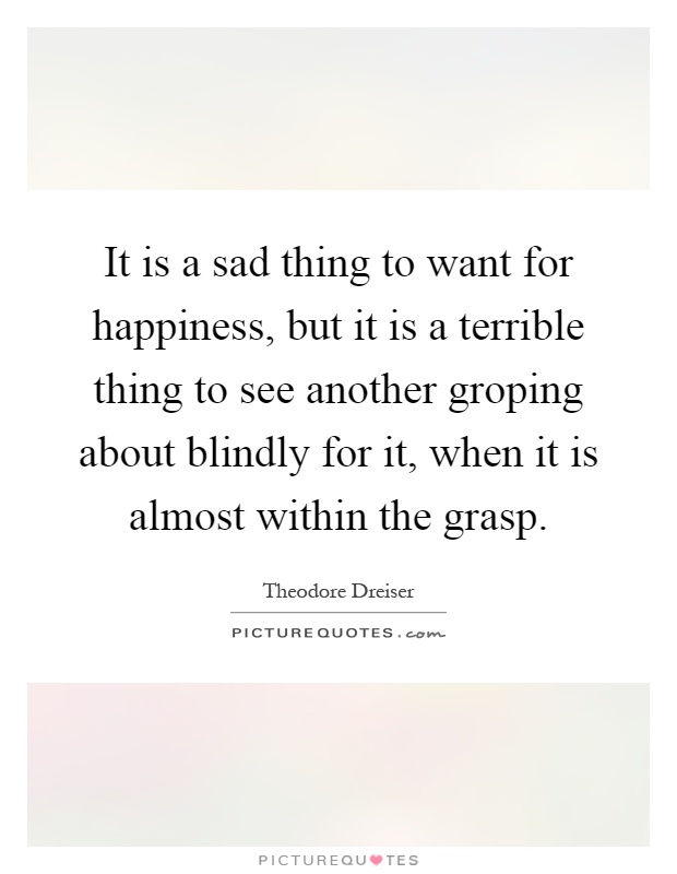 It is a sad thing to want for happiness, but it is a terrible thing to see another groping about blindly for it, when it is almost within the grasp Picture Quote #1