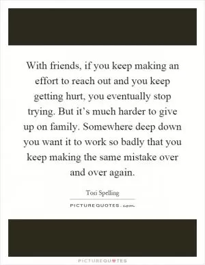 With friends, if you keep making an effort to reach out and you keep getting hurt, you eventually stop trying. But it’s much harder to give up on family. Somewhere deep down you want it to work so badly that you keep making the same mistake over and over again Picture Quote #1
