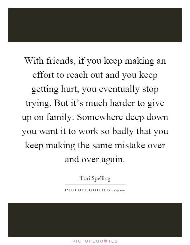 With friends, if you keep making an effort to reach out and you keep getting hurt, you eventually stop trying. But it's much harder to give up on family. Somewhere deep down you want it to work so badly that you keep making the same mistake over and over again Picture Quote #1