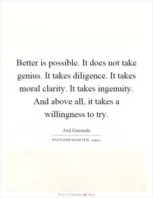Better is possible. It does not take genius. It takes diligence. It takes moral clarity. It takes ingenuity. And above all, it takes a willingness to try Picture Quote #1
