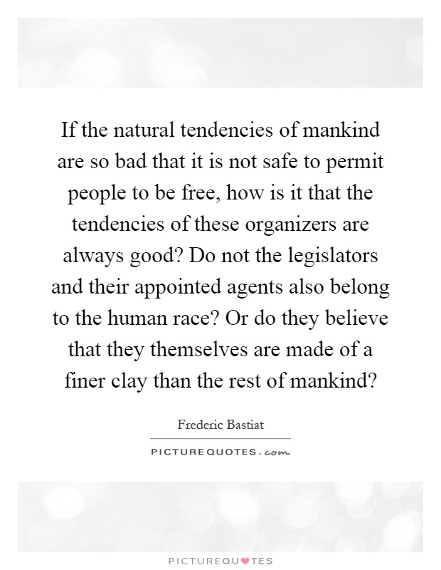 If the natural tendencies of mankind are so bad that it is not safe to permit people to be free, how is it that the tendencies of these organizers are always good? Do not the legislators and their appointed agents also belong to the human race? Or do they believe that they themselves are made of a finer clay than the rest of mankind? Picture Quote #1