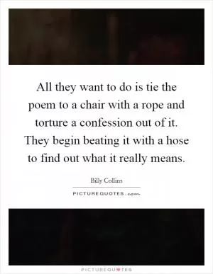 All they want to do is tie the poem to a chair with a rope and torture a confession out of it. They begin beating it with a hose to find out what it really means Picture Quote #1