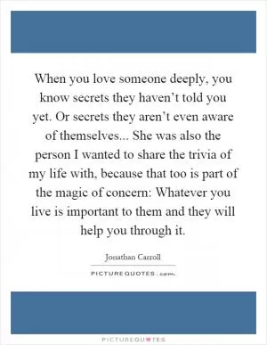 When you love someone deeply, you know secrets they haven’t told you yet. Or secrets they aren’t even aware of themselves... She was also the person I wanted to share the trivia of my life with, because that too is part of the magic of concern: Whatever you live is important to them and they will help you through it Picture Quote #1