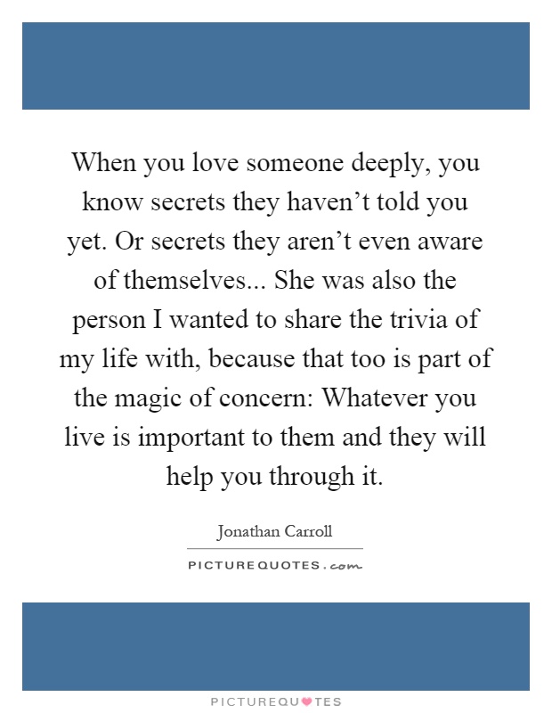 When you love someone deeply, you know secrets they haven't told you yet. Or secrets they aren't even aware of themselves... She was also the person I wanted to share the trivia of my life with, because that too is part of the magic of concern: Whatever you live is important to them and they will help you through it Picture Quote #1