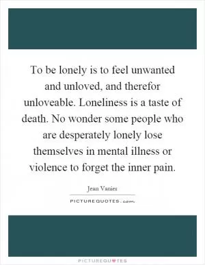 To be lonely is to feel unwanted and unloved, and therefor unloveable. Loneliness is a taste of death. No wonder some people who are desperately lonely lose themselves in mental illness or violence to forget the inner pain Picture Quote #1