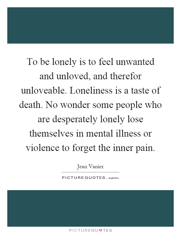 To be lonely is to feel unwanted and unloved, and therefor unloveable. Loneliness is a taste of death. No wonder some people who are desperately lonely lose themselves in mental illness or violence to forget the inner pain Picture Quote #1