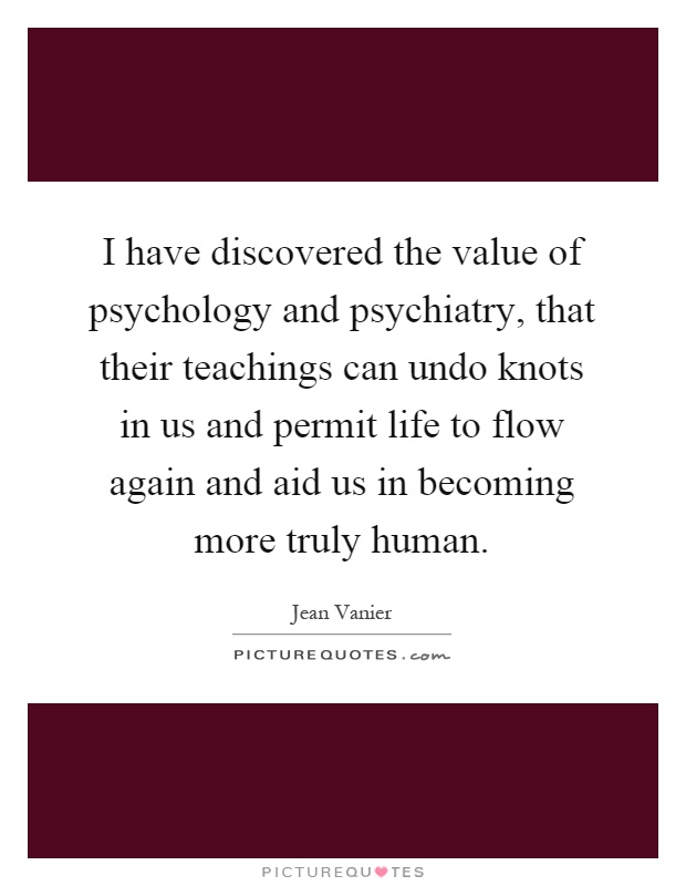 I have discovered the value of psychology and psychiatry, that their teachings can undo knots in us and permit life to flow again and aid us in becoming more truly human Picture Quote #1