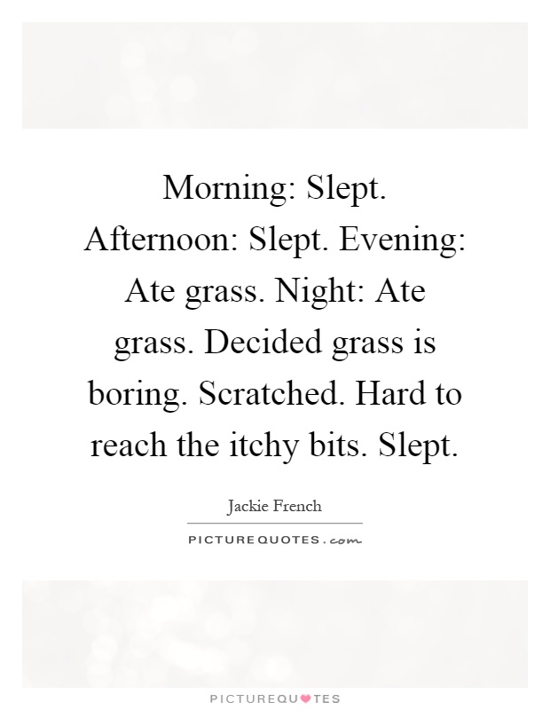 Morning: Slept. Afternoon: Slept. Evening: Ate grass. Night: Ate grass. Decided grass is boring. Scratched. Hard to reach the itchy bits. Slept Picture Quote #1