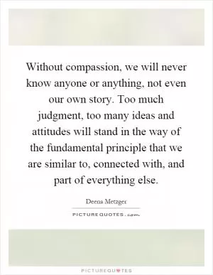 Without compassion, we will never know anyone or anything, not even our own story. Too much judgment, too many ideas and attitudes will stand in the way of the fundamental principle that we are similar to, connected with, and part of everything else Picture Quote #1