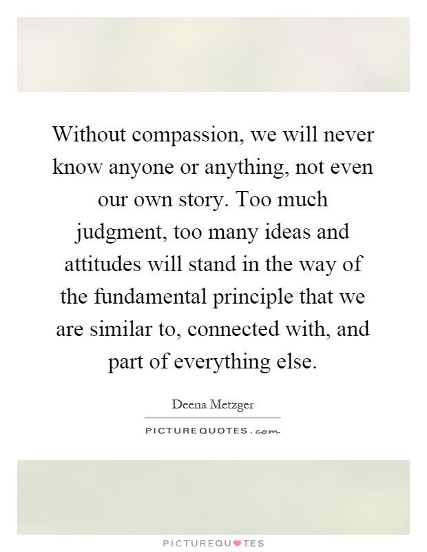 Without compassion, we will never know anyone or anything, not even our own story. Too much judgment, too many ideas and attitudes will stand in the way of the fundamental principle that we are similar to, connected with, and part of everything else Picture Quote #1