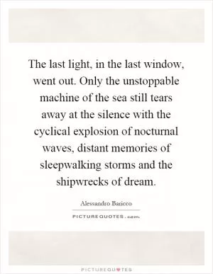 The last light, in the last window, went out. Only the unstoppable machine of the sea still tears away at the silence with the cyclical explosion of nocturnal waves, distant memories of sleepwalking storms and the shipwrecks of dream Picture Quote #1