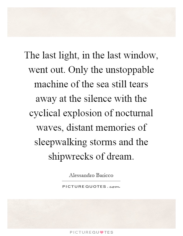 The last light, in the last window, went out. Only the unstoppable machine of the sea still tears away at the silence with the cyclical explosion of nocturnal waves, distant memories of sleepwalking storms and the shipwrecks of dream Picture Quote #1