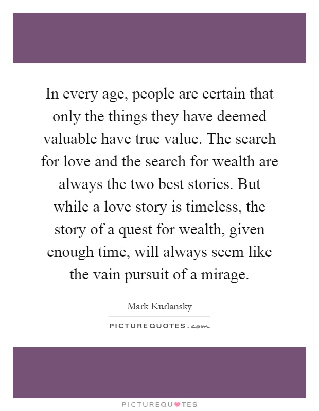 In every age, people are certain that only the things they have deemed valuable have true value. The search for love and the search for wealth are always the two best stories. But while a love story is timeless, the story of a quest for wealth, given enough time, will always seem like the vain pursuit of a mirage Picture Quote #1