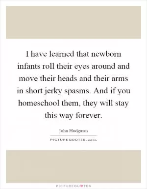 I have learned that newborn infants roll their eyes around and move their heads and their arms in short jerky spasms. And if you homeschool them, they will stay this way forever Picture Quote #1