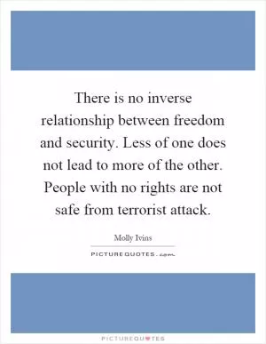 There is no inverse relationship between freedom and security. Less of one does not lead to more of the other. People with no rights are not safe from terrorist attack Picture Quote #1
