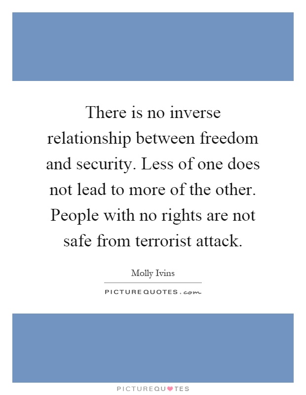 There is no inverse relationship between freedom and security. Less of one does not lead to more of the other. People with no rights are not safe from terrorist attack Picture Quote #1