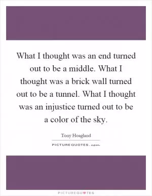 What I thought was an end turned out to be a middle. What I thought was a brick wall turned out to be a tunnel. What I thought was an injustice turned out to be a color of the sky Picture Quote #1