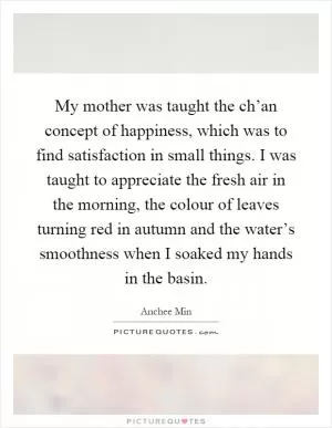 My mother was taught the ch’an concept of happiness, which was to find satisfaction in small things. I was taught to appreciate the fresh air in the morning, the colour of leaves turning red in autumn and the water’s smoothness when I soaked my hands in the basin Picture Quote #1
