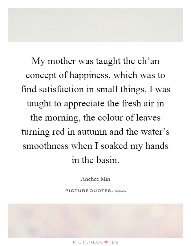 My mother was taught the ch'an concept of happiness, which was to find satisfaction in small things. I was taught to appreciate the fresh air in the morning, the colour of leaves turning red in autumn and the water's smoothness when I soaked my hands in the basin Picture Quote #1