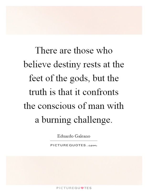 There are those who believe destiny rests at the feet of the gods, but the truth is that it confronts the conscious of man with a burning challenge Picture Quote #1