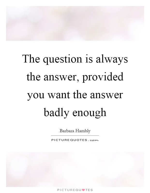 The question is always the answer, provided you want the answer badly enough Picture Quote #1