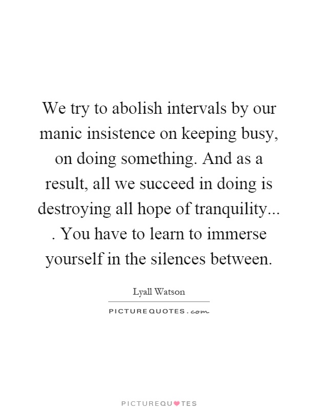 We try to abolish intervals by our manic insistence on keeping busy, on doing something. And as a result, all we succeed in doing is destroying all hope of tranquility.... You have to learn to immerse yourself in the silences between Picture Quote #1