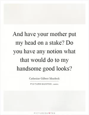 And have your mother put my head on a stake? Do you have any notion what that would do to my handsome good looks? Picture Quote #1