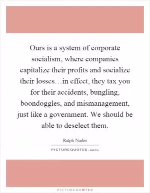 Ours is a system of corporate socialism, where companies capitalize their profits and socialize their losses…in effect, they tax you for their accidents, bungling, boondoggles, and mismanagement, just like a government. We should be able to deselect them Picture Quote #1