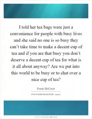 I told her tea bags were just a convenience for people with busy lives and she said no one is so busy they can’t take time to make a decent cup of tea and if you are that busy you don’t deserve a decent cup of tea for what is it all about anyway? Are we put into this world to be busy or to chat over a nice cup of tea? Picture Quote #1