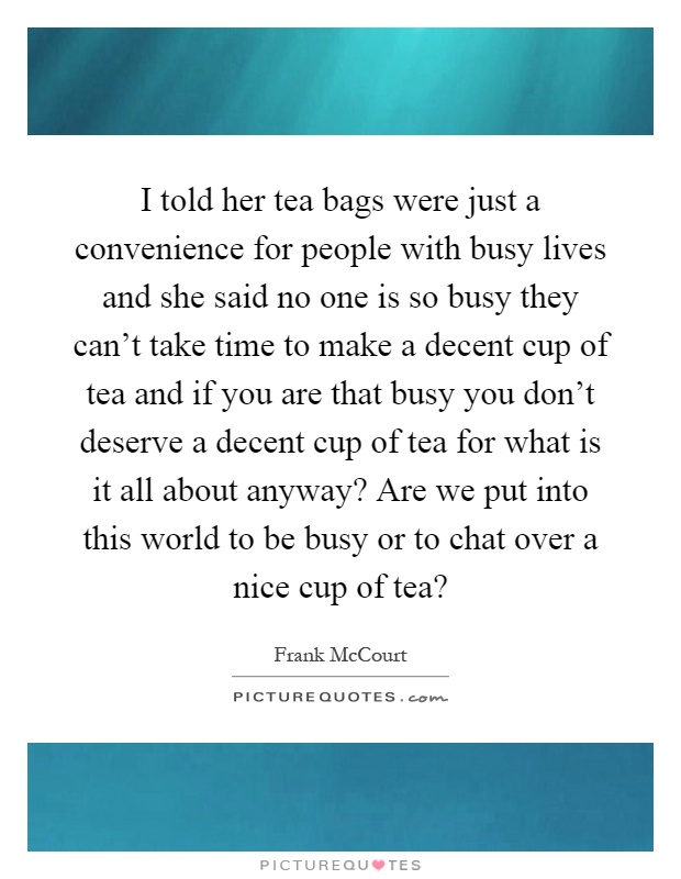 I told her tea bags were just a convenience for people with busy lives and she said no one is so busy they can't take time to make a decent cup of tea and if you are that busy you don't deserve a decent cup of tea for what is it all about anyway? Are we put into this world to be busy or to chat over a nice cup of tea? Picture Quote #1